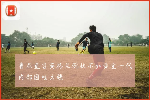 鲁尼直言英格兰现状不如黄金一代内部团结力强