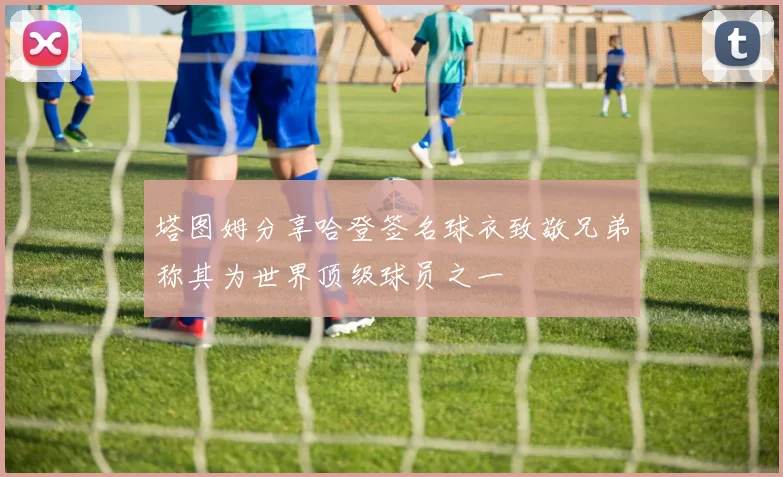 塔图姆分享哈登签名球衣致敬兄弟称其为世界顶级球员之一