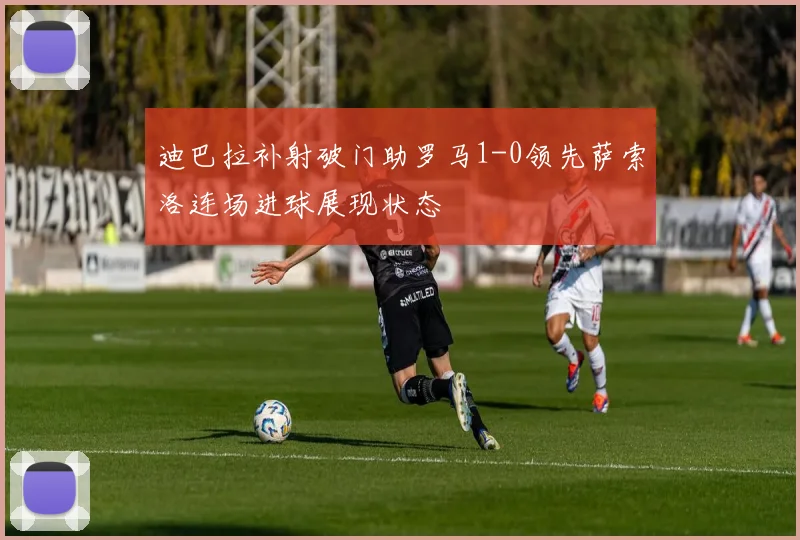 迪巴拉补射破门助罗马1-0领先萨索洛连场进球展现状态