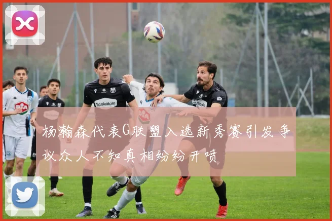 杨瀚森代表G联盟入选新秀赛引发争议众人不知真相纷纷开喷