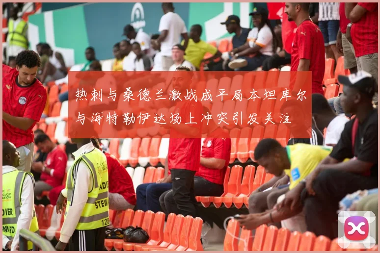 热刺与桑德兰激战成平局本坦库尔与海特勒伊达场上冲突引发关注