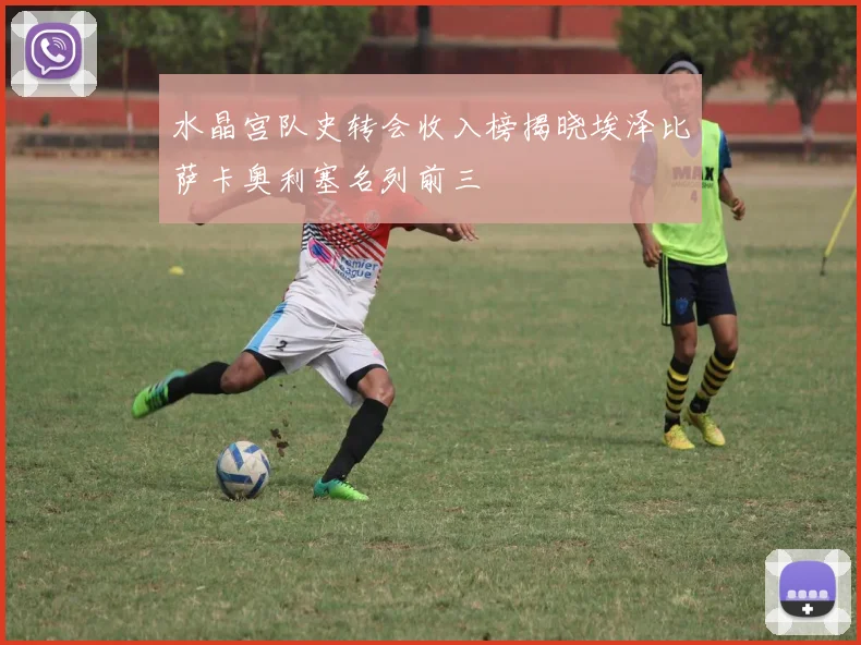 水晶宫队史转会收入榜揭晓埃泽比萨卡奥利塞名列前三