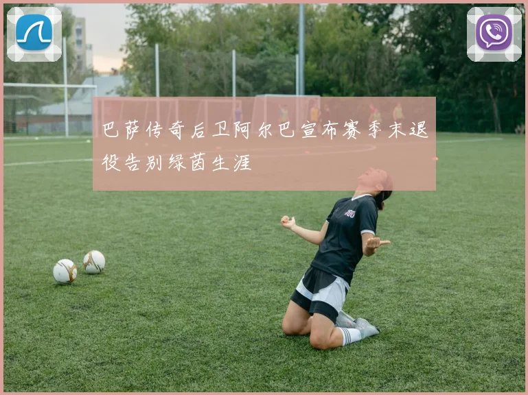 巴萨传奇后卫阿尔巴宣布赛季末退役告别绿茵生涯