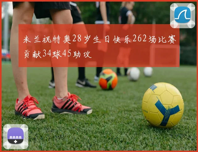 米兰祝特奥28岁生日快乐262场比赛贡献34球45助攻