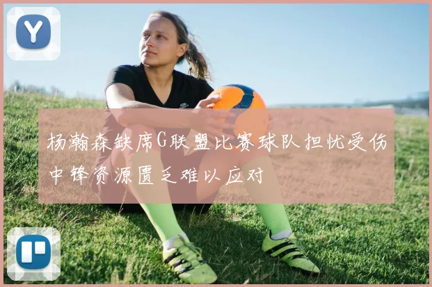 杨瀚森缺席G联盟比赛球队担忧受伤中锋资源匮乏难以应对
