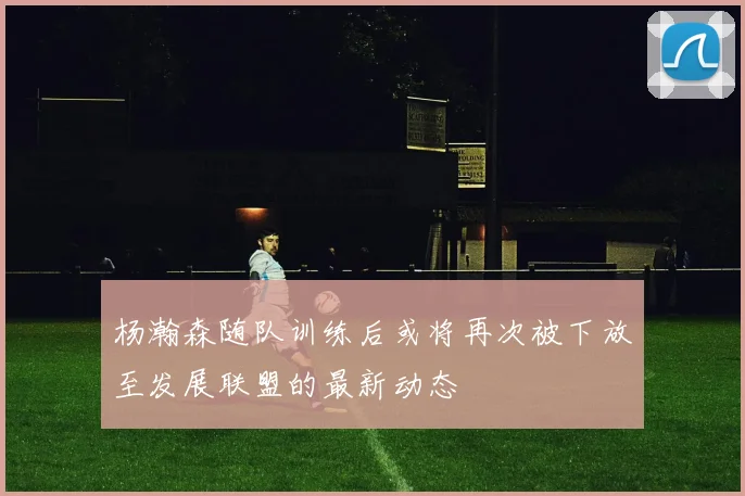 杨瀚森随队训练后或将再次被下放至发展联盟的最新动态