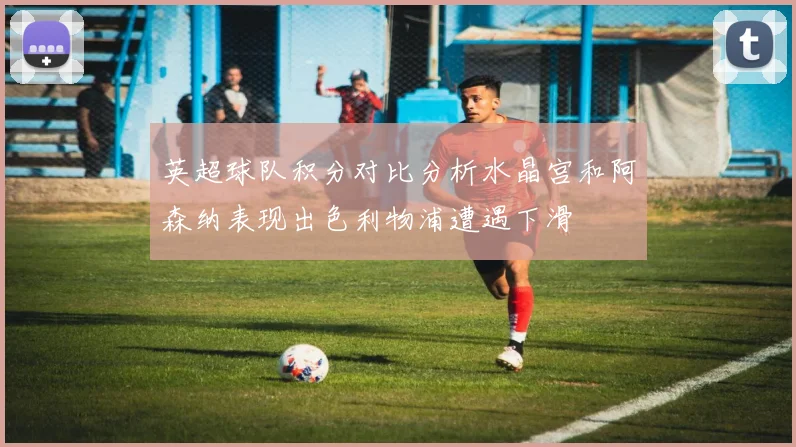 英超球队积分对比分析水晶宫和阿森纳表现出色利物浦遭遇下滑