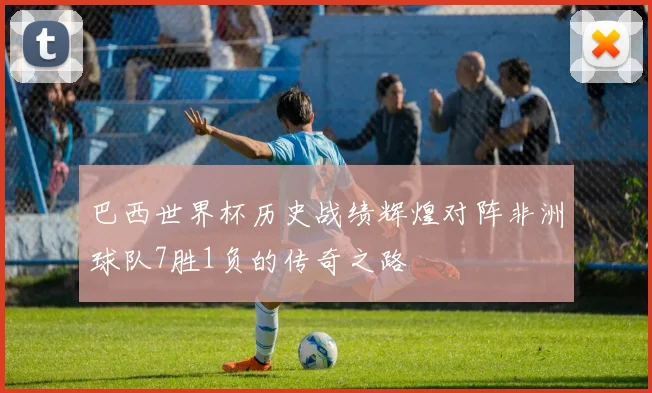 巴西世界杯历史战绩辉煌对阵非洲球队7胜1负的传奇之路