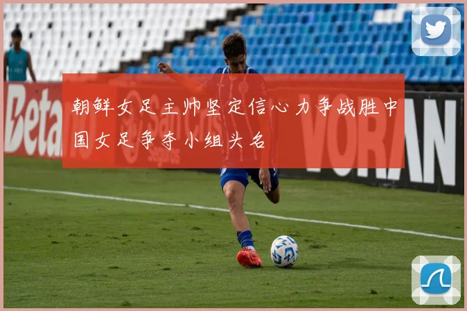 朝鲜女足主帅坚定信心力争战胜中国女足争夺小组头名
