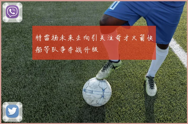 特雷杨未来去向引关注奇才火箭快船等队争夺战升级