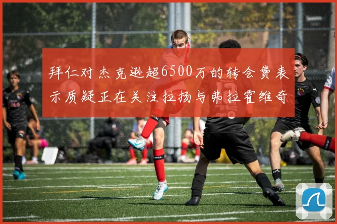拜仁对杰克逊超6500万的转会费表示质疑正在关注拉扬与弗拉霍维奇