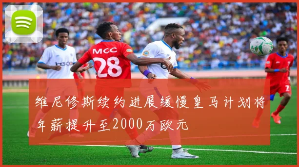 维尼修斯续约进展缓慢皇马计划将年薪提升至2000万欧元