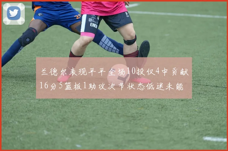兰德尔表现平平全场10投仅4中贡献16分5篮板1助攻次节状态低迷未能得分