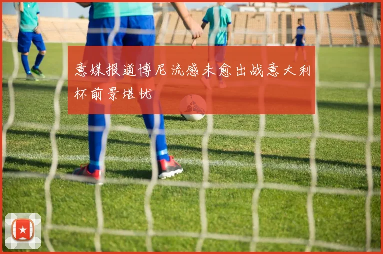 意媒报道博尼流感未愈出战意大利杯前景堪忧
