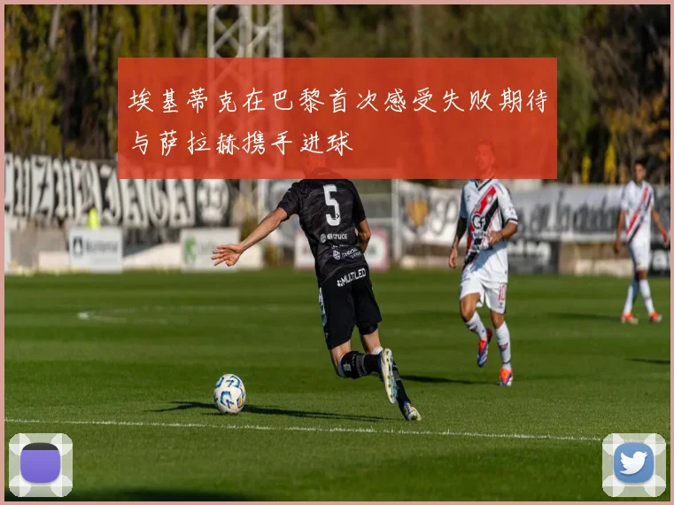 埃基蒂克在巴黎首次感受失败期待与萨拉赫携手进球