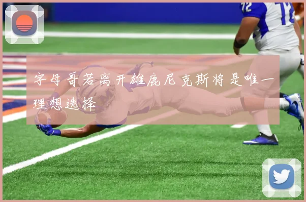 字母哥若离开雄鹿尼克斯将是唯一理想选择