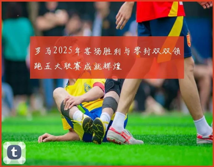 罗马2025年客场胜利与零封双双领跑五大联赛成就辉煌